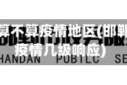 现在邯郸算不算疫情地区(邯郸现在是疫情几级响应)