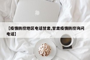 【疫情防控地区电话甘肃,甘肃疫情防控询问电话】
