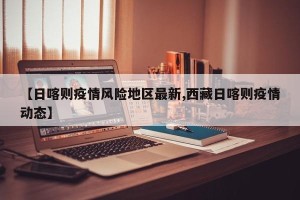 【日喀则疫情风险地区最新,西藏日喀则疫情动态】