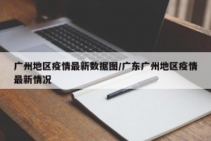 广州地区疫情最新数据图/广东广州地区疫情最新情况