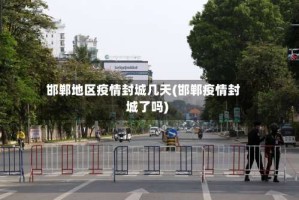 邯郸地区疫情封城几天(邯郸疫情封城了吗)