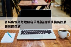 晋城疫情高危地区名单最新/晋城疫情防控最新管控措施