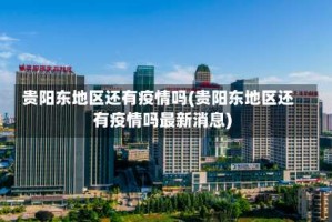 贵阳东地区还有疫情吗(贵阳东地区还有疫情吗最新消息)