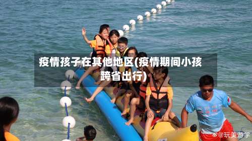 疫情孩子在其他地区(疫情期间小孩跨省出行)-第1张图片