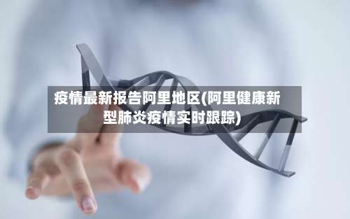 疫情最新报告阿里地区(阿里健康新型肺炎疫情实时跟踪)-第1张图片