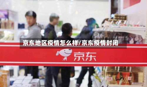 京东地区疫情怎么样/京东疫情封闭-第1张图片