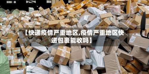 【快递疫情严重地区,疫情严重地区快递包裹能收吗】-第3张图片